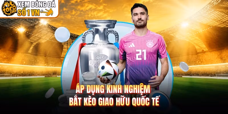Áp dụng kinh nghiệm bắt kèo giao hữu quốc tế 